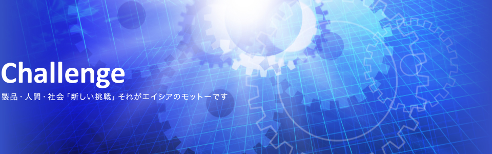 Challenge|製品・人間・社会「新しい挑戦」それがエイシアのモットーです